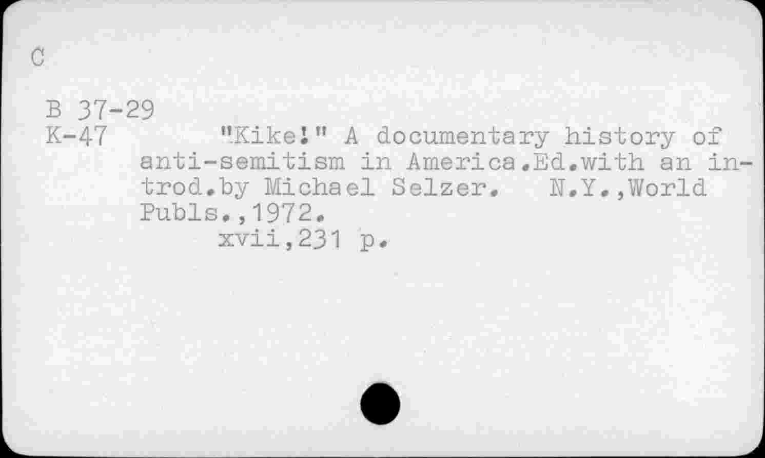 ﻿c
B 37-29
K-47	’’KikeJ” A documentary history of
anti-semitism in America.Ed.with an introd.by Michael Selzer. N.Y,,World Pubis.,1972. xvii,231 p.